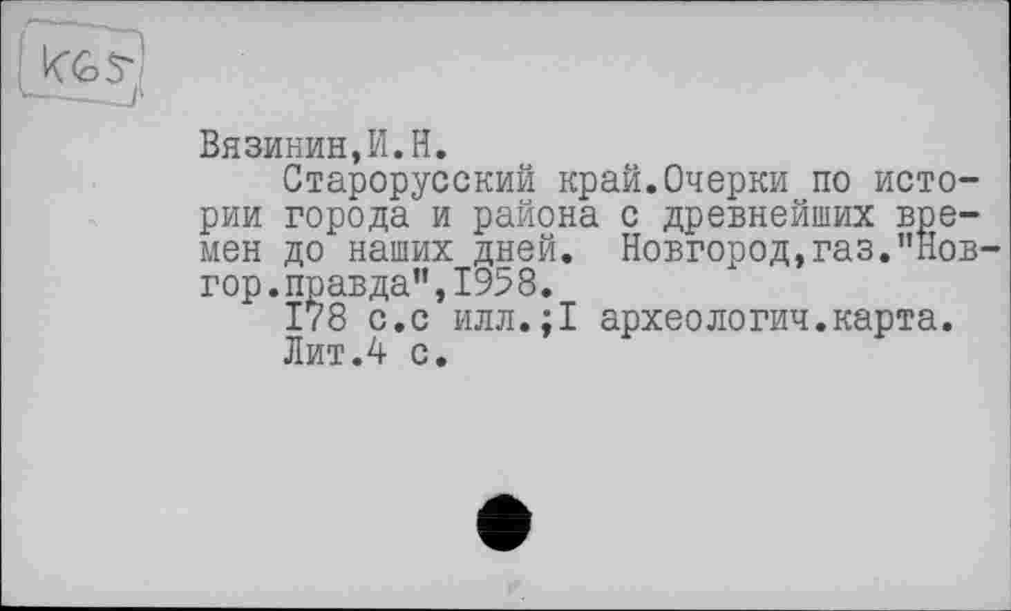 ﻿
Вя зинин, PI. H.
Старорусский край.Очерки по истории города и района с древнейших времен до наших дней. Новгород,газ."Нов-гор.правда”,1958.
І78 с.с илл.;1 археологии.карта.
Лит Л с.